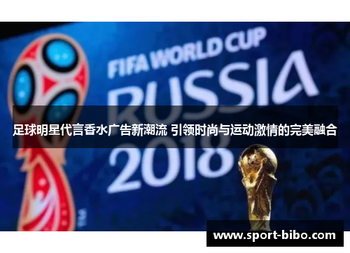 足球明星代言香水广告新潮流 引领时尚与运动激情的完美融合