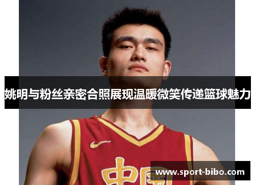 姚明与粉丝亲密合照展现温暖微笑传递篮球魅力