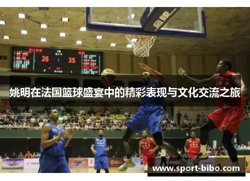 姚明在法国篮球盛宴中的精彩表现与文化交流之旅