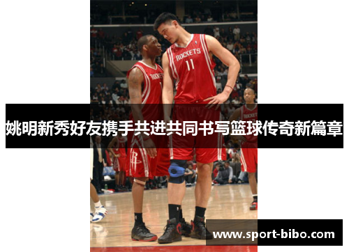 姚明新秀好友携手共进共同书写篮球传奇新篇章