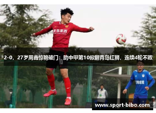 2-0，27岁周鑫惊艳破门：助中甲第10掀翻青岛红狮，连续4轮不败