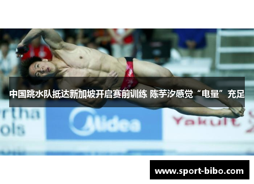 中国跳水队抵达新加坡开启赛前训练 陈芋汐感觉“电量”充足